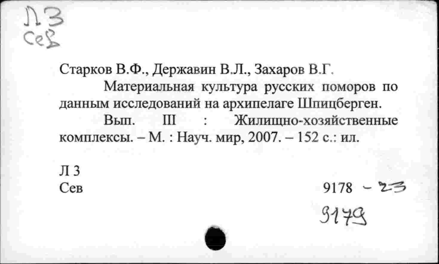 ﻿пз
С>
Старков В.Ф., Державин В.Л., Захаров В.Г.
Материальная культура русских поморов по данным исследований на архипелаге Шпицберген.
Вып. III : Жилищно-хозяйственные комплексы. - М. : Науч, мир, 2007. - 152 с.: ил.
ЛЗ
Сев
9178 - «